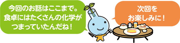 今回のお話はここまで。食卓にはたくさんの化学がつまっていたんだね！次回をお楽しみに！